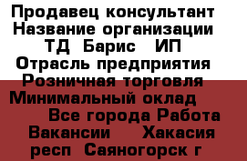 Продавец-консультант › Название организации ­ ТД "Барис", ИП › Отрасль предприятия ­ Розничная торговля › Минимальный оклад ­ 15 000 - Все города Работа » Вакансии   . Хакасия респ.,Саяногорск г.